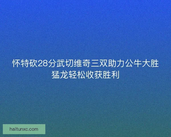 怀特砍28分武切维奇三双助力公牛大胜猛龙轻松收获胜利