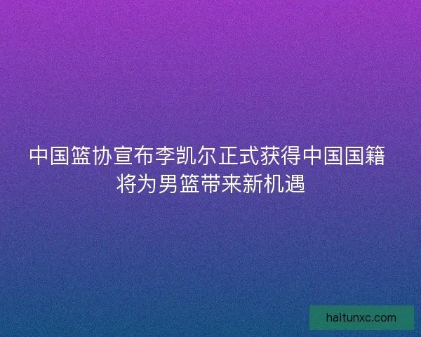 中国篮协宣布李凯尔正式获得中国国籍 将为男篮带来新机遇