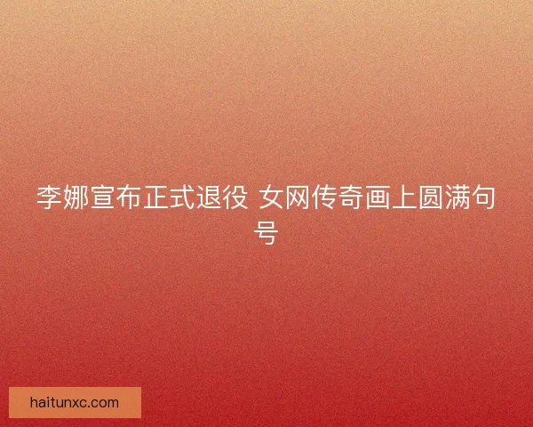 李娜宣布正式退役 女网传奇画上圆满句号
