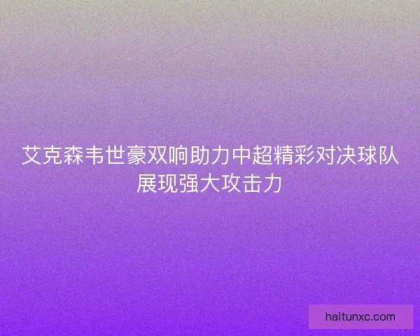 艾克森韦世豪双响助力中超精彩对决球队展现强大攻击力